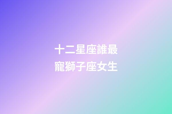 十二星座誰最寵獅子座女生-第1張-星座運(yùn)勢(shì)-玄機(jī)派
