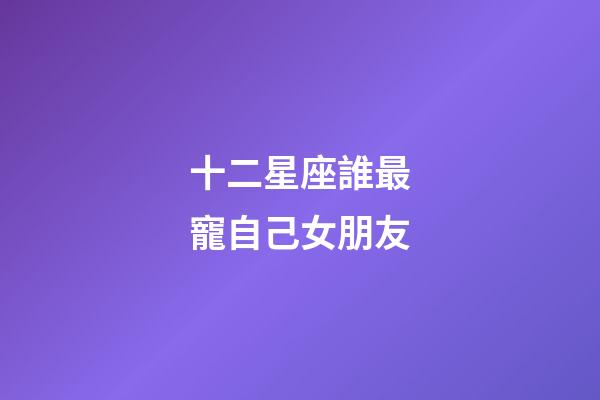 十二星座誰最寵自己女朋友-第1張-星座運勢-玄機派