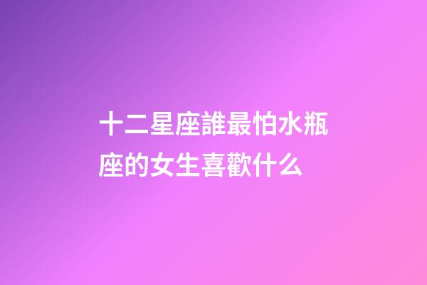 十二星座誰最怕水瓶座的女生喜歡什么-第1張-星座運勢-玄機派