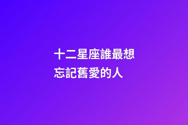 十二星座誰最想忘記舊愛的人-第1張-星座運勢-玄機派
