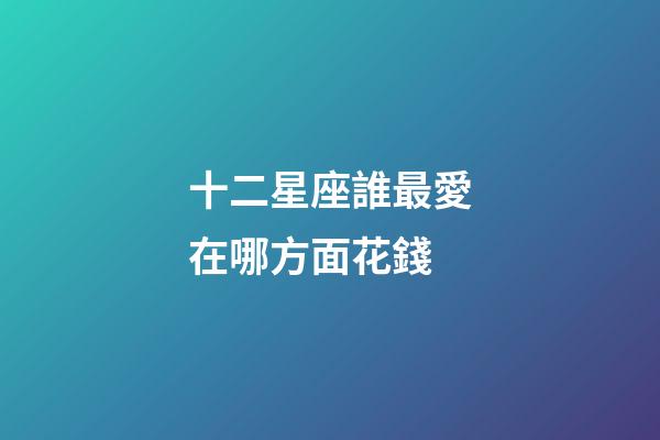 十二星座誰最愛在哪方面花錢-第1張-星座運勢-玄機派