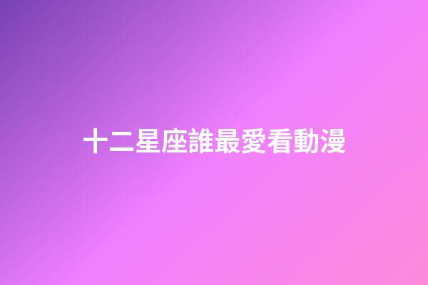 十二星座誰最愛看動漫-第1張-星座運勢-玄機派