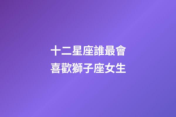 十二星座誰最會喜歡獅子座女生-第1張-星座運勢-玄機派