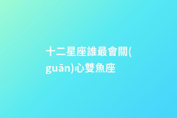 十二星座誰最會關(guān)心雙魚座-第1張-星座運勢-玄機派