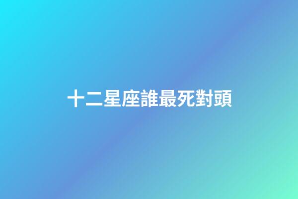 十二星座誰最死對頭-第1張-星座運勢-玄機派