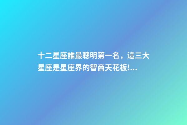 十二星座誰最聰明第一名，這三大星座是星座界的智商天花板!絕了-第1張-觀點-玄機派