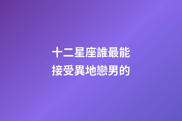 十二星座誰最能接受異地戀男的-第1張-星座運勢-玄機派