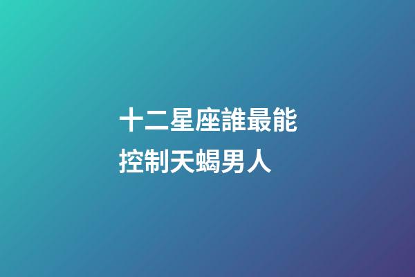 十二星座誰最能控制天蝎男人-第1張-星座運勢-玄機派