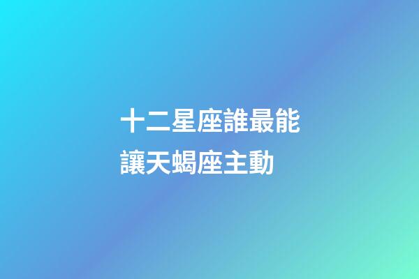 十二星座誰最能讓天蝎座主動-第1張-星座運勢-玄機派