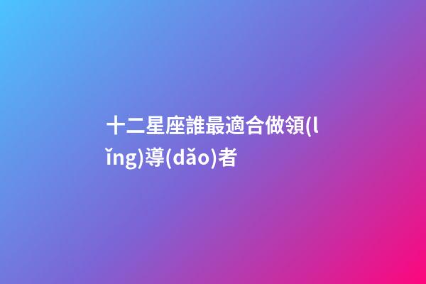 十二星座誰最適合做領(lǐng)導(dǎo)者-第1張-星座運勢-玄機派