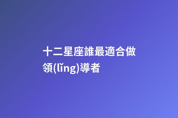 十二星座誰最適合做領(lǐng)導者