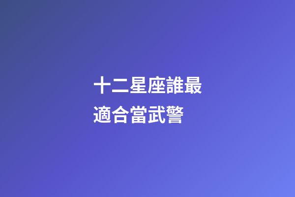 十二星座誰最適合當武警-第1張-星座運勢-玄機派