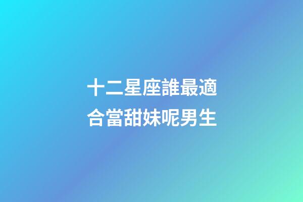十二星座誰最適合當甜妹呢男生-第1張-星座運勢-玄機派