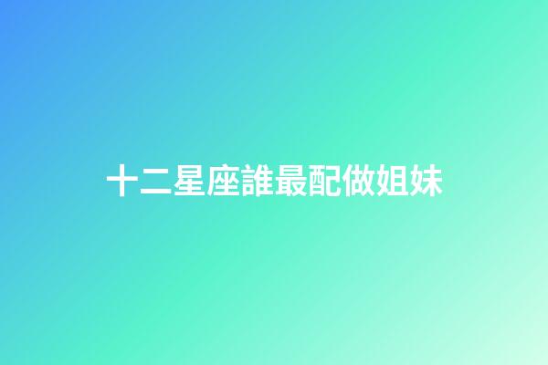 十二星座誰最配做姐妹-第1張-星座運勢-玄機派