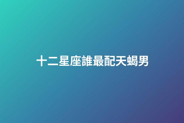 十二星座誰最配天蝎男-第1張-星座運勢-玄機派