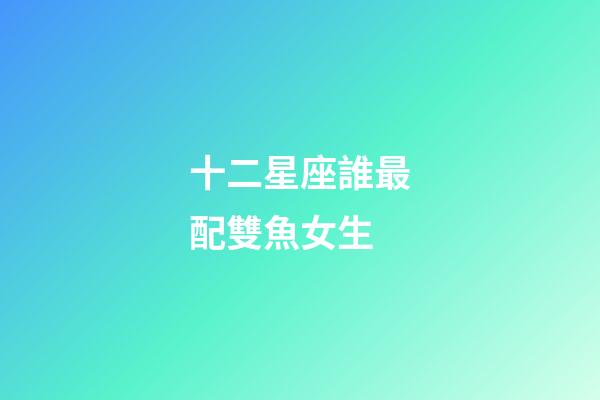 十二星座誰最配雙魚女生-第1張-星座運勢-玄機派