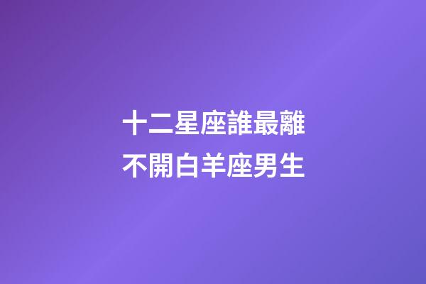 十二星座誰最離不開白羊座男生-第1張-星座運勢-玄機派