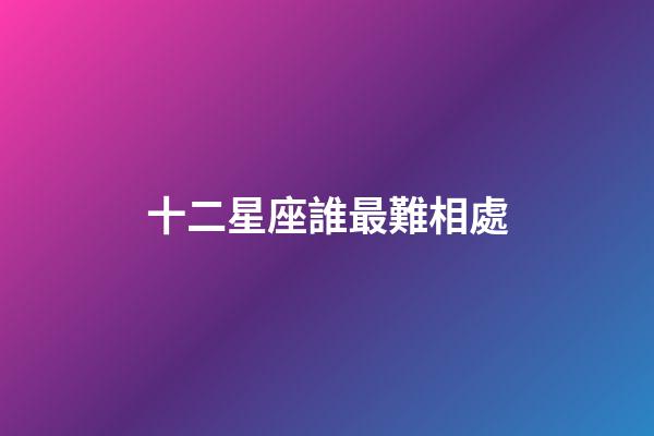 十二星座誰最難相處-第1張-星座運勢-玄機派