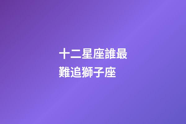 十二星座誰最難追獅子座-第1張-星座運(yùn)勢-玄機(jī)派