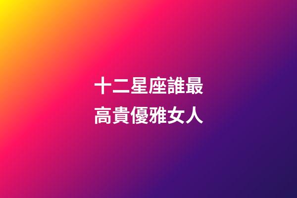 十二星座誰最高貴優雅女人-第1張-星座運勢-玄機派
