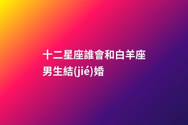 十二星座誰會和白羊座男生結(jié)婚-第1張-星座運(yùn)勢-玄機(jī)派