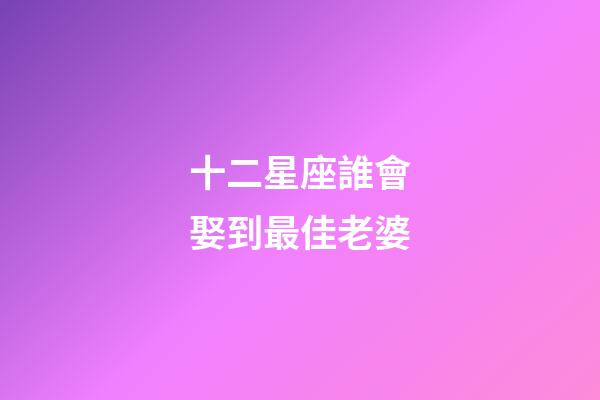 十二星座誰會娶到最佳老婆-第1張-星座運勢-玄機派