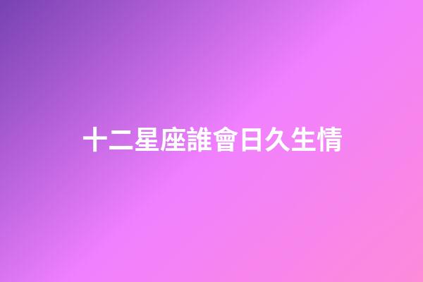 十二星座誰會日久生情-第1張-星座運勢-玄機派