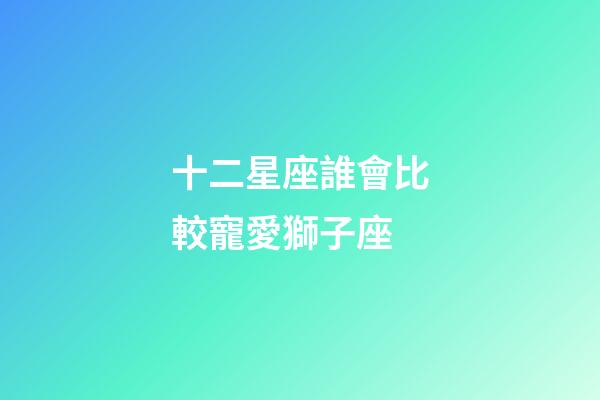十二星座誰會比較寵愛獅子座-第1張-星座運勢-玄機派