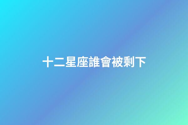 十二星座誰會被剩下-第1張-星座運勢-玄機派