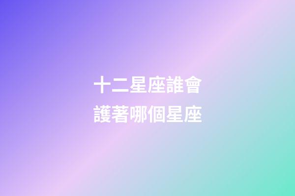 十二星座誰會護著哪個星座-第1張-星座運勢-玄機派