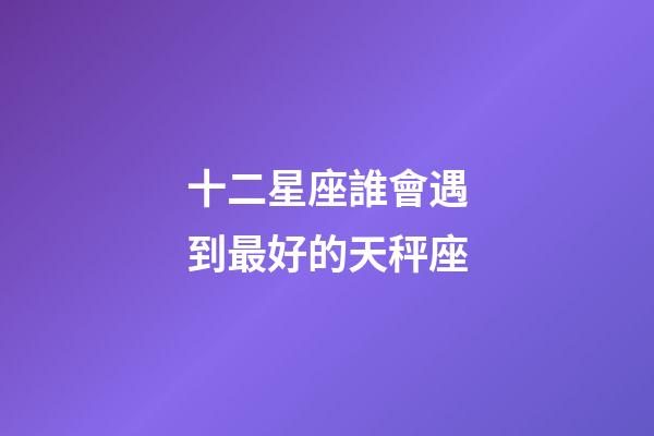 十二星座誰會遇到最好的天秤座-第1張-星座運勢-玄機派