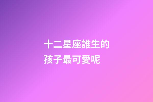 十二星座誰生的孩子最可愛呢-第1張-星座運勢-玄機派