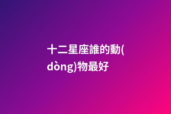 十二星座誰的動(dòng)物最好-第1張-星座運(yùn)勢(shì)-玄機(jī)派