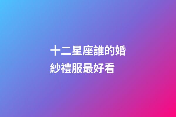 十二星座誰的婚紗禮服最好看-第1張-星座運勢-玄機派