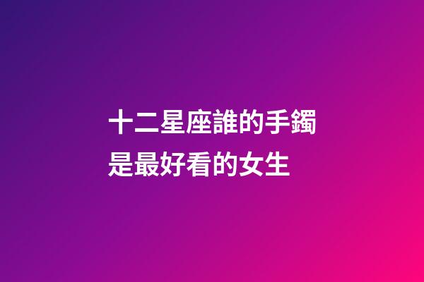十二星座誰的手鐲是最好看的女生-第1張-星座運勢-玄機派