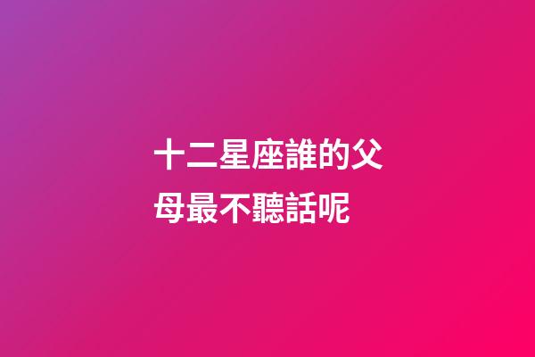 十二星座誰的父母最不聽話呢-第1張-星座運勢-玄機派