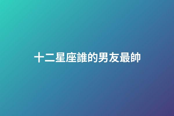 十二星座誰的男友最帥-第1張-星座運勢-玄機派