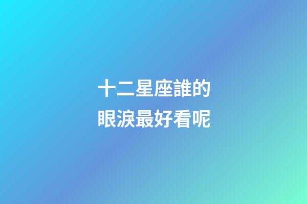 十二星座誰的眼淚最好看呢-第1張-星座運勢-玄機派