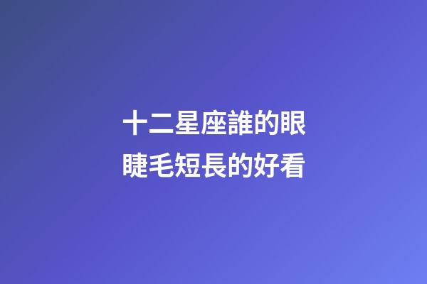 十二星座誰的眼睫毛短長的好看