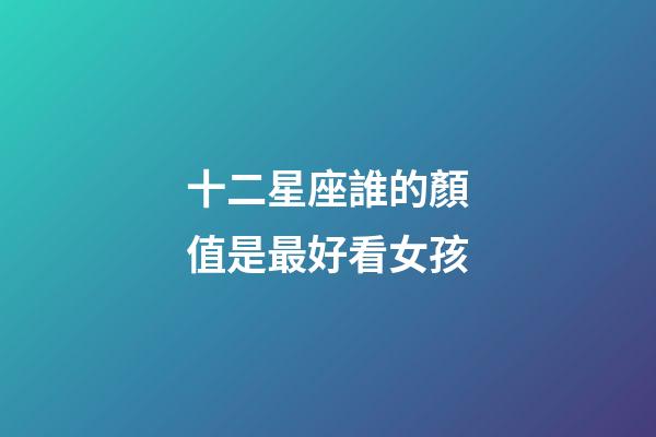 十二星座誰的顏值是最好看女孩-第1張-星座運勢-玄機派
