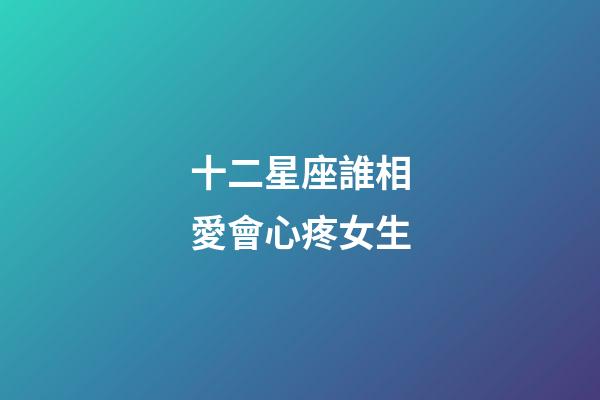 十二星座誰相愛會心疼女生-第1張-星座運勢-玄機派