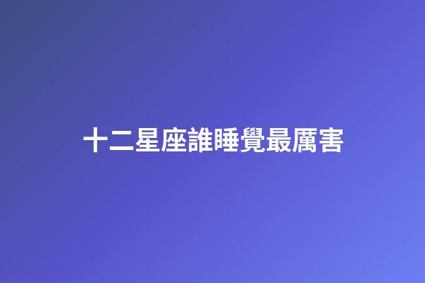 十二星座誰睡覺最厲害-第1張-星座運(yùn)勢(shì)-玄機(jī)派