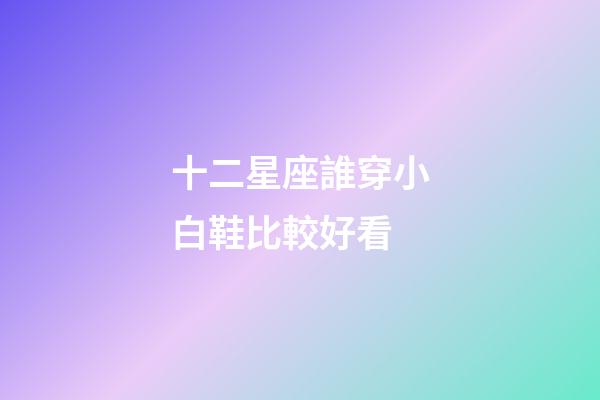 十二星座誰穿小白鞋比較好看-第1張-星座運勢-玄機派