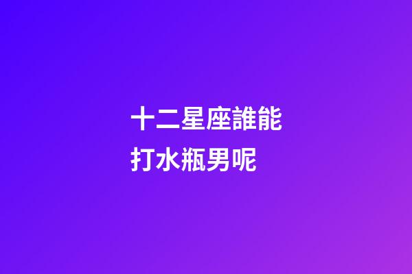 十二星座誰能打水瓶男呢-第1張-星座運勢-玄機派