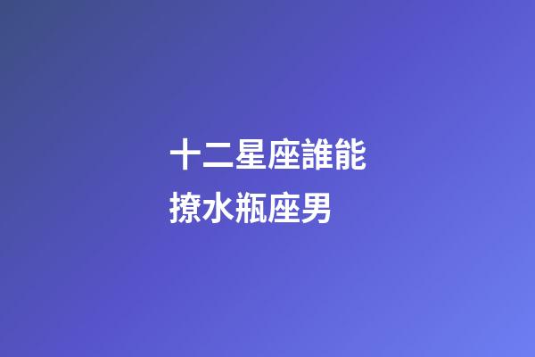 十二星座誰能撩水瓶座男-第1張-星座運勢-玄機派