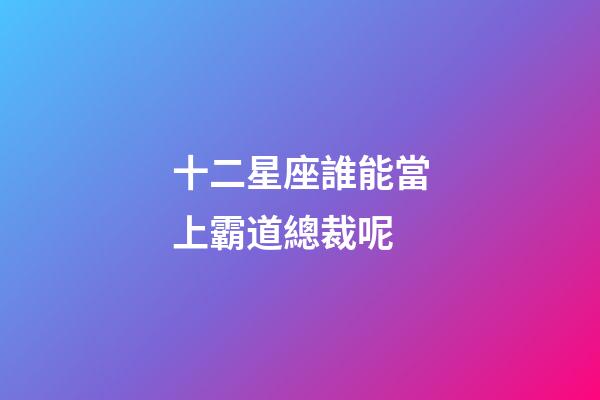 十二星座誰能當上霸道總裁呢-第1張-星座運勢-玄機派
