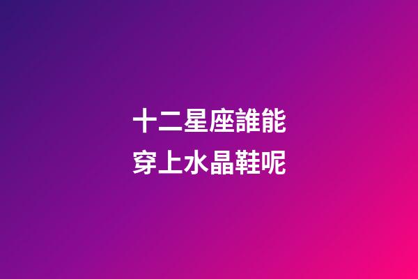 十二星座誰能穿上水晶鞋呢-第1張-星座運勢-玄機派
