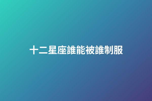 十二星座誰能被誰制服-第1張-星座運勢-玄機派
