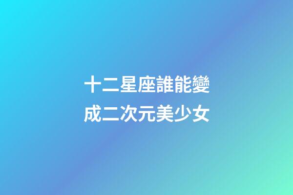 十二星座誰能變成二次元美少女-第1張-星座運勢-玄機派