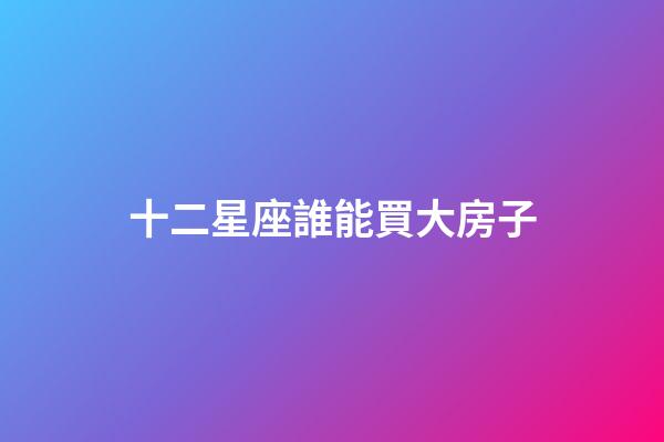 十二星座誰能買大房子-第1張-星座運(yùn)勢(shì)-玄機(jī)派